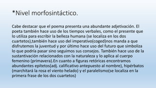 *Nivel morfosintáctico.
Cabe destacar que el poema presenta una abundante adjetivación. El
poeta también hace uso de los tiempos verbales, como el presente que
lo utiliza para escribir la belleza humana (se localiza en los dos
cuartetos),también hace uso del imperativo(coged)nos manda a que
disfrutemos la juventud y por último hace uso del futuro que simboliza
lo que podría pasar sino seguimos sus consejos. También hace uso de la
sustantivación relacionados con la naturaleza y lo aplica al cuerpo
femenino (primavera).En cuanto a figuras retóricas encontramos
abundantes epítetos(adj. calificativo antepuesto al nombre), hipérbatos
(marchitará la rosa el viento helado) y el paralelismo(se localiza en la
primera frase de los dos cuartetos)
 