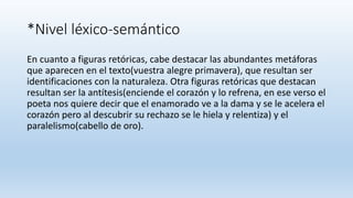 *Nivel léxico-semántico
En cuanto a figuras retóricas, cabe destacar las abundantes metáforas
que aparecen en el texto(vuestra alegre primavera), que resultan ser
identificaciones con la naturaleza. Otra figuras retóricas que destacan
resultan ser la antítesis(enciende el corazón y lo refrena, en ese verso el
poeta nos quiere decir que el enamorado ve a la dama y se le acelera el
corazón pero al descubrir su rechazo se le hiela y relentiza) y el
paralelismo(cabello de oro).
 