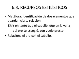 6.3. RECURSOS ESTILÍSTICOS
• Metáfora: identificación de dos elementos que
guardan cierta relación
EJ: Y en tanto que el cabello, que en la vena
del oro se escogió, con vuelo presto
• Relaciona el oro con el cabello.
 