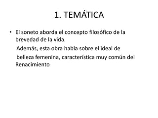 1. TEMÁTICA
• El soneto aborda el concepto filosófico de la
brevedad de la vida.
Además, esta obra habla sobre el ideal de
belleza femenina, característica muy común del
Renacimiento
 
