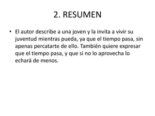 2. RESUMEN
• El autor describe a una joven y la invita a vivir su
juventud mientras pueda, ya que el tiempo pasa, sin
apenas percatarte de ello. También quiere expresar
que el tiempo pasa, y que si no lo aprovecha lo
echará de menos.
 