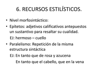 6. RECURSOS ESTILÍSTICOS.
• Nivel morfosintáctico:
• Epítetos: adjetivos calificativos antepuestos
un sustantivo para resaltar su cualidad.
EJ: hermoso – cuello
• Paralelismo: Repetición de la misma
estructura sintáctica
EJ: En tanto que de rosa y azucena
En tanto que el cabello, que en la vena
 