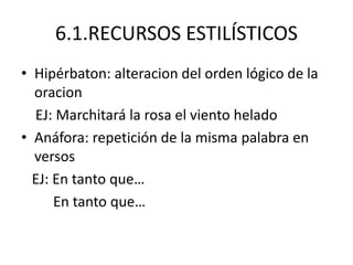 6.1.RECURSOS ESTILÍSTICOS
• Hipérbaton: alteracion del orden lógico de la
oracion
EJ: Marchitará la rosa el viento helado
• Anáfora: repetición de la misma palabra en
versos
EJ: En tanto que…
En tanto que…
 