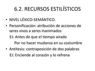 6.2. RECURSOS ESTILÍSTICOS
• NIVEL LÉXICO-SEMÁNTICO.
• Personificación: atribución de acciones de
seres vivos a seres inanimados
EJ: Antes de que el tiempo airado
Por no hacer mudanza en su costumbre
• Antítesis: contraposición de dos palabras
EJ: Enciende al corazón y lo refrena
 