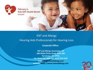 ENT and Allergy
Hearing Aids Professionals for Hearing Loss
Corporate Office:
ENT and Allergy Associates, LLP
560 White Plains Road, Suite 500
Tarrytown, NY 10591
Tel: (914) 333-5800 Fax: (914) 333-2540
mail: info@entandallergy.com
website: https://www.entandallergy.com
 