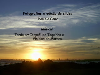 Fotografias e edição de slides:   Daniela Gama .  Música:   Tarde em Itapoã, de Toquinho e  Vinicius de Moraes . 