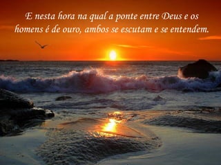 E nesta hora na qual a ponte entre Deus e os homens é de ouro, ambos se escutam e se entendem. 