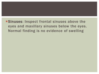 Sinuses: Inspect frontal sinuses above the
eyes and maxillary sinuses below the eyes.
Normal finding is no evidence of swelling
 