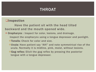 Inspection
Have the patient sit with the head tilted
backward and the mouth opened wide.
 Oropharynx : Inspect for color, lesions, and drainage.
Inspect the oropharynx using a tongue depressor and penlight.
Tonsils: Check for color and size.
Uvula: Have patient say “AH!” and note symmetrical rise of the
uvula. Normally it is midline, pink, moist, without lesions.
Gag reflex: Elicit the gag reflex by pressing the posterior
tongue with a tongue depressor.
THROAT
 