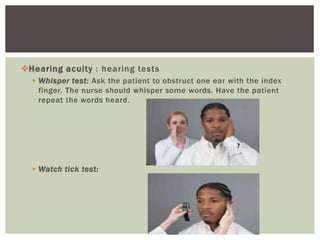 Hearing acuity : hearing tests
 Whisper test: Ask the patient to obstruct one ear with the index
finger. The nurse should whisper some words. Have the patient
repeat the words heard.
 Watch tick test:
 