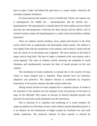 base of stapes. Under and behind the peak there is a round window closed by the
secondary tympanic membrane.
In clinical practice the tympanic cavity is divided into 3 floors: the superior one
is epitympanum, the middle one – mesotympanum, and the inferior one –
hypotimpanum. The epitympanum is situated above the short malleus process (lateral
process); the mezotympanum is between the short process and the inferior wall of
external acoustic meatus; the hypotimpanum is a small cavity located below eardrum
attachment.
There are auditory ossicles (malleus, incus, stapes) and muscles in the drum
cavity, which form an anatomically and functionally united system. The malleus is
very tightly fixed with the manubrium to the eardrum, and its head is united with the
incus by means of an articulation and a ligament. The incus attaches to the head of
stapes with its long limb. The base of stapes is fastened in the oval window with a
round ligament. The chain of auditory ossicles decreases the amplitude of sound
vibrations and simultaneously increases the force of sound pressure on the oval
window.
The mechanism of sound conduction is realized due to the muscles of drum
cavity: m. tensor tympani and m. stapedius. These muscles have two functions:
adaptative and protective. The adaptive function is conditioned by reciprocal
innervation: if one muscle contracts, the other relaxes reflexively.
During muscle traction of tensor tympani the m. stapedius relaxes. It results in
the retraction of the eardrum into the tympanic cavity and pressure of the bases of
stape on the labyrinth. This causes an increase of internal labyrinth pressure and
prevents low and weak sounds penetration into the internal ear.
Due to reduction of m. stapedius and weakening of m. tensor tympani, the
stapes are pulled out to the drum cavities, which reduces internal labyrinth pressure. It
is an obstacle for the transmission of higher sounds but facilitates low and weak
sounds conduction. The protective function of these muscles is realized by
10
 