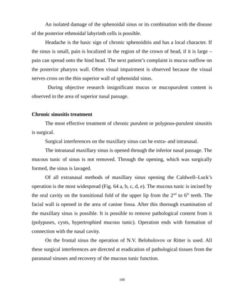 An isolated damage of the sphenoidal sinus or its combination with the disease
of the posterior ethmoidal labyrinth cells is possible.
Headache is the basic sign of chronic sphenoiditis and has a local character. If
the sinus is small, pain is localized in the region of the crown of head, if it is large –
pain can spread onto the hind head. The next patient’s complaint is mucus outflow on
the posterior pharynx wall. Often visual impairment is observed because the visual
nerves cross on the thin superior wall of sphenoidal sinus.
During objective research insignificant mucus or mucopurulent content is
observed in the area of superior nasal passage.
Chronic sinusitis treatment
The most effective treatment of chronic purulent or polypous-purulent sinusitis
is surgical.
Surgical interferences on the maxillary sinus can be extra- and intranasal.
The intranasal maxillary sinus is opened through the inferior nasal passage. The
mucous tunic of sinus is not removed. Through the opening, which was surgically
formed, the sinus is lavaged.
Of all extranasal methods of maxillary sinus opening the Caldwell–Luck’s
operation is the most widespread (Fig. 64 a, b, c, d, e). The mucous tunic is incised by
the oral cavity on the transitional fold of the upper lip from the 2nd
to 6th
teeth. The
facial wall is opened in the area of canine fossa. After this thorough examination of
the maxillary sinus is possible. It is possible to remove pathological content from it
(polypuses, cysts, hypertrophied mucous tunic). Operation ends with formation of
connection with the nasal cavity.
On the frontal sinus the operation of N.V. Beloholovov or Ritter is used. All
these surgical interferences are directed at eradication of pathological tissues from the
paranasal sinuses and recovery of the mucous tunic function.
100
 