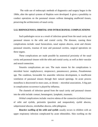 The wide use of endoscopic methods of diagnostics and surgery began in the
1960s, after the optical systems of Hopkins were developed. It gives a possibility to
conduct operations on the paranasal sinuses without damaging unaffected tissues,
preserving the architectonics of nasal cavity.
5.12. RHINOGENOUS, ORBITALAND INTRACRANIAL COMPLICATIONS
Such pathologies occur as a result of infection spread from the nasal cavity and
paranasal sinuses to the orbit and cranial cavity. The diseases, causing these
complications include: nasal furunculosis, nasal septum abscess, acute and chronic
paranasal sinusitis, traumas of nose and paranasal cavities, surgical operations on
these organs.
These complications are made possible by anatomical proximity of the nasal
cavity and paranasal sinuses with the orbit and cranial cavity, as well as their vascular
and neural connection.
Sinusitis complications are rare. The main reason for the complications is
microbial factor: staphylococci, streptococci, pneumococci, proteus, Pseudomonas
spp. The condition, favourable for anaerobic infection development, is insufficient
ventilation of paranasal sinuses through their natural openings. At acute process
monoflora is discovered in most cases, at chronic – microbial associations. A big part
in complications occurrence is played by influenza.
The channels of infection spread from the nasal cavity and paranasal sinuses
into the orbit include: contact, hematogenic, lymphatic, traumatic.
Orbital complications include: reactive edema of the connective (cellular) tissue
of orbit and eyelids, periostitis (purulent and nonpurulent), eyelid abscess,
subperiosteal abscess, retrobulbar abscess, orbit phlegmon.
Reactive swelling of the orbit and eyelids usually occurs in children with an
upper respiratory infection complicated by acute ethmoiditis. Skin swelling on the
101
 