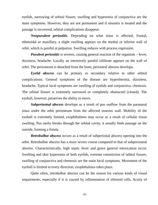 eyelids, narrowing of orbital fissure, swelling and hyperemia of conjunctiva are the
main symptoms. However, they are not permanent and if sinusitis is treated and the
passage is recovered, orbital complications disappear.
Nonpurulent periostitis. Depending on what sinus is affected, frontal,
ethmoidal or maxillary, a slight swelling appears on the medial or inferior wall of
orbit, which is painful at palpation. Swelling reduces with process regression.
Purulent periostitis is severer, causing general reaction of the organism – fever,
dizziness, headache. Locally an intensively painful infiltrate appears on the wall of
orbit. The periosteum is detached from the bone, periosteal abscess develops.
Eyelid abscess can be primary or secondary relative to other orbital
complications. General symptoms of the disease are hyperthermia, dizziness,
headache. Typical local symptoms are swelling of eyelids and conjunctiva, chemosis.
The orbital fissure is extremely narrowed or completely obstructed (closed). The
eyeball, however, preserves the ability to move.
Subperiosteal abscess develops as a result of pus outflow from the paranasal
sinus under the orbit periosteum from the affected osseous wall. Mobility of the
eyeball is extremely limited, exophthalmos may occur as a result of cellular tissue
swelling. Pus rarely breaks through the orbital cavity, it usually finds passage on the
outside, forming a fistula.
Retrobulbar abscess occurs as a result of subperiostal abscess opening into the
orbit. Retrobulbar abscess has a more severe course compared to that of subperiosteal
abscess. Characteristically, high septic fever and grave general intoxication occur.
Swelling and skin hyperemia of both eyelids, extreme constriction of orbital fissure,
swelling of conjunctiva and chemosis are the main local symptoms. Movement of the
eyeball is limited in every direction; exophthalmos takes place.
Quite often, retrobulbar abscess can be the reason for various kinds of visual
impairments, especially if it is caused by inflammation of ethmoid cells. Acuity of
102
 