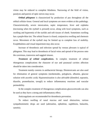 vision may be reduced to complete blindness. Narrowing of the field of vision,
paralysis and paresis of optic nerves may occur.
Orbital phlegmon is characterized by production of pus throughout all the
orbital cellular tissue. General and local symptoms are more evident at this pathology.
Characteristically, severe intoxication, septic temperature, fever and cephalea
(increasing when the eyeball is pressed) occur, along with local symptoms, such as
swelling and hyperemia of the eyelids and soft tissues of cheek. Sometimes swelling
has a purple-blue tint. The orbital fissure is closed, conjunctiva swelling and chemosis
occur. Movement of the eyeball may be limited up to complete loss of mobility.
Exophthalmos and visual impairment may also occur.
Increase of thrombosis and infection spread by venous plexuses is typical of
phlegmon. This may lead to thrombosis of facial veins and spread of the process onto
the cavernous, transverse and saggital sinuses.
Treatment of orbital complications. In complex treatment of orbital
rhinogenous complications the character of eye and paranasal cavities affection
should be taken into consideration.
Treatment mainly consists in antibacterial therapy. Disintoxicants are also used
for elimination of general symptoms (neohemodes, polyglucin, albumin, glucose
solution with ascorbic acid). Hyposensitization is also advisable (dimedrol, suprastin,
diazolin, promethazine, tavegil) to reduce inflammatory reactions and vascular
permeability.
In the complex treatment of rhinogenous complications glucocorticoids can also
be used as they have a strong anti-inflammatory effect.
Anticoagulants are recommended for thrombosis prevention.
To reduce swelling of nasal mucosa and nasal obstruction, various
sympathomimetic drops are used (adrenaline, ephedrine, naphthizin, halazolin,
sanotin).
103
 