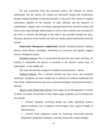 For pus evacuation from the paranasal sinuses and infusion of various
medications into the sinuses, the sinuses are punctured. Along with conservative
therapy, surgical treatment of paranasal sinusitis is also used. The volume of surgical
interference depends on the intensity of sinus affection and the character of
complications. Surgery aims at creating a passage between the paranasal sinuses and
nasal cavity, sinus drainage improvement, as well as sinus sanation and evacuation of
pus from it. Incision and drainage of the orbit is also possible through the sinus.
However, abscesses of the eyelids and orbit are usually opened and drained from the
outside.
Intracranial rhinogenous complications include: extradural abscess, subdural
abscess, brain abscess, meningitis, thrombosis of cavernous and superior saggital
sinuses, rhinogenous sepsis.
Extradural abscess. Pus is accumulated between the dura mater and bone. At
frontitis or ethmoiditis the abscess is localized in the anterior cranial fossa, at
sphenoiditis – in the middle one.
The most characteristic symptom is headache and sometimes – nausea.
Subdural abscess. Pus is located between the dura mater and arachnoid
membrane. Symptoms are more evident due to affection of cerebral membranes and
brain tissue. Subdural abscess may turn to purulent meningitis if granulation barrier is
affected.
Abscess of the frontal lobe of brain. Four stages can be distinguished: 1) initial;
2) latent; 3) evident; 4) terminal. At the evident stage, symptoms can be divided into
four groups:
1. General symptoms occurring during any septic (purulent) process:
general weakness, loss of appetite, furred tongue, fever, typical changes in
blood formula.
2. General brain symptoms caused by increasing intracranial pressure
(hypertonic syndrome): headache, vomiting, bradycardia, retinal changes.
104
 