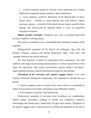 3. Cranial symptoms caused by reactions of the unaffected parts of brain
(dislocation symptoms): paresis, paralysis, speech disturbance.
4. Local symptoms caused by disfunction of the affected parts of brain:
frontal ataxia – inability to stand (astasia) and walk (abasia) without
assistance, apraxia – a disorder of the central nervous system caused by brain
damage and characterized by impaired ability to carry out purposeful
muscular movements.
Diffuse purulent meningitis. Symptoms occur due to increased intracranial
pressure: headache, vomiting, nausea.
The disease is extremely severe, causing high fever and general response of the
organism.
Pathognomonic symptoms of the disease are meningeal: rigid neck, the
Kernig’s symptom, superior and inferior Brudzinski’s signs. “Gun cock” and
“gundog” positions may also be observed.
The final diagnosis is based on cerebrospinal fluid examination. The fluid
outflows under high pressure during lumbar puncture, is turbid. Characteristics of the
liquor are: pleocytosis, high protein concentration, positive Pandy’s and Nonne–
Apelt’s globulin reactions, reduced concentration of glucose and chlorides.
Thrombosis of the cavernous and superior saggital sinuses is the most
frequent intracranial rhinogenous complication. The symptoms are divided into two
groups:
1. General symptoms typical of sepsis: hectic fever, which is accompanied by
tremor if it increased; if decreased, with profuse sweat. Metastatic pustules.
2. Local symptoms caused by vasal dysfunctions.
Characteristic symptoms of cavernous sinus thrombosis are: exophthalmos,
limited eyeball movements, swelling of eyelids and conjunctiva, chemosis,
hemorrhages into cellular tissue, choked disk, and optic nerve neuritis. Thrombosis of
the superior saggital sinus is characterized by swelling and hyperemia of the skin of
105
 