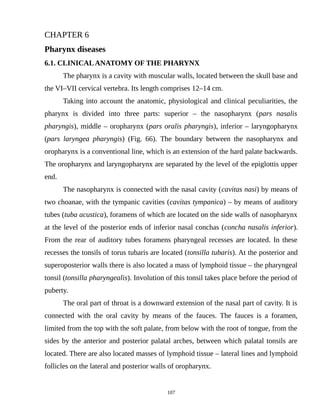 CHAPTER 6
Pharynx diseases
6.1. CLINICALANATOMY OF THE PHARYNX
The pharynx is a cavity with muscular walls, located between the skull base and
the VI–VII cervical vertebra. Its length comprises 12–14 cm.
Taking into account the anatomic, physiological and clinical peculiarities, the
pharynx is divided into three parts: superior – the nasopharynx (pars nasalis
pharyngis), middle – oropharynx (pars oralis pharyngis), inferior – laryngopharynx
(pars laryngea pharyngis) (Fig. 66). The boundary between the nasopharynx and
oropharynx is a conventional line, which is an extension of the hard palate backwards.
The oropharynx and laryngopharynx are separated by the level of the epiglottis upper
end.
The nasopharynx is connected with the nasal cavity (cavitas nasi) by means of
two choanae, with the tympanic cavities (cavitas tympanica) – by means of auditory
tubes (tuba acustica), foramens of which are located on the side walls of nasopharynx
at the level of the posterior ends of inferior nasal conchas (concha nasalis inferior).
From the rear of auditory tubes foramens pharyngeal recesses are located. In these
recesses the tonsils of torus tubaris are located (tonsilla tubaris). At the posterior and
superoposterior walls there is also located a mass of lymphoid tissue – the pharyngeal
tonsil (tonsilla pharyngealis). Involution of this tonsil takes place before the period of
puberty.
The oral part of throat is a downward extension of the nasal part of cavity. It is
connected with the oral cavity by means of the fauces. The fauces is a foramen,
limited from the top with the soft palate, from below with the root of tongue, from the
sides by the anterior and posterior palatal arches, between which palatal tonsils are
located. There are also located masses of lymphoid tissue – lateral lines and lymphoid
follicles on the lateral and posterior walls of oropharynx.
107
 