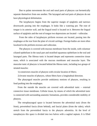 Due to palate movements the oral and nasal parts of pharynx can hermetically
separate themselves from one another. The laryngeal and oral parts of pharynx do not
have physiological delimitation.
The larypharynx begins from the superior margin of epiglottis and narrows
downwards passing into the esophagus. It looks like a watering pot. The root of
tongue is its anterior wall, and the lingual tonsil is located on it. Between the lingual
surface of epiglottis and the root of tongue two depressions are located – valleculae.
From the sides of larypharynx piriform recesses are located, passing into the
esophagus at the rear from the plate of cricoid cartilage. Foreign bodies are most often
localized in the piriform recesses and valleculae.
The pharynx is covered with mucous membrane from the inside, with columnar
ciliated epithelium in the nasal part and stratified squamous epithelium in the oral and
laryngeal parts. The fibrous tunic is located deeper and represents connective tissue
mass, which is associated with the mucous membrane and muscular layer. The
muscular tunic of pharynx is located behind the fibrous tunic, including two groups of
striated muscles:
1) constrictors muscles of pharynx with circular location of fibers;
2) levator muscles of pharynx, whose fibres have a longitudinal direction.
The pharyngeal muscles provide undulatory motions of pharynx, resulting in
food pushing into the esophagus.
From the outside the muscles are covered with adventitial tunic – external
connective tissue membrane. Cellular tissue, by means of which the adventitial tunic
is connected with surrounding anatomic formations, provides considerable mobility of
pharynx.
The retropharyngeal space is located between the adventitial tunic (from the
front), prevertebral fascia (from behind), and fascial plates (from the sides), which
stretch from the prevertebral fascia to the pharynx adventitia. At the level of
nasopharynx this space is divided into two halves with a sagittal septum. It is filled
108
 