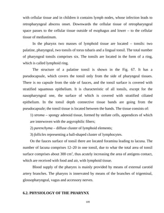 with cellular tissue and in children it contains lymph nodes, whose infection leads to
retropharyngeal abscess onset. Downwards the cellular tissue of retropharyngeal
space passes to the cellular tissue outside of esophagus and lower – to the cellular
tissue of mediastinum.
In the pharynx two masses of lymphoid tissue are located – tonsils: two
palatine, pharyngeal, two tonsils of torus tubaris and a lingual tonsil. The total number
of pharyngeal tonsils comprises six. The tonsils are located in the form of a ring,
which is called lymphoid ring.
The structure of a palatine tonsil is shown in the Fig. 67. It has a
pseudocapsule, which covers the tonsil only from the side of pharyngeal tissues.
There is no capsule from the side of fauces, and the tonsil surface is covered with
stratified squamous epithelium. It is characteristic of all tonsils, except for the
nasopharyngeal one, the surface of which is covered with stratified ciliated
epithelium. In the tonsil depth connective tissue bands are going from the
pseudocapsule; the tonsil tissue is located between the bands. The tissue consists of:
1) stroma – spongy adenoid tissue, formed by stellate cells, appendices of which
are interwoven with the argyrophilic fibers;
2) parenchyma – diffuse cluster of lymphoid elements;
3) follicles representing a ball-shaped cluster of lymphocytes.
On the fauces surface of tonsil there are located foramina leading to lacuna. The
number of lacuna comprises 12–20 in one tonsil, due to whar the total area of tonsil
surface comprises about 300 cm2
, thus acutely increasing the area of antigens contact,
which are received with food and air, with lymphoid tissue.
Blood supply of the pharynx is mainly provided by means of external carotid
artery branches. The pharynx is innervated by means of the branches of trigeminal,
glossopharyngeal, vagus and accessory nerves.
6.2. PHYSIOLOGY OF THE PHARYNX
109
 