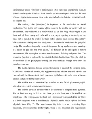 simultaneous tetanic reduction of both muscles when very loud sounds take place. It
protects the labyrinth from loud acute sounds, because during this reduction the base
of stapes begins to turn round close to its longitudinal axis, but does not move inside
the internal ear.
The auditory tube (otosalpinx) is important in the mechanism of sound
conduction. This is the only organ, which connects the middle ear cavity with the
environment. The otosalpinx is a narrow canal, 30–38 mm long, which begins in the
front wall of drum cavity and ends with a pharyngeal opening in the cavity of the
nasal part of throat at the level of the back-end of inferior nasal concha. The auditory
tube consists of cartilaginous and bony parts. It balances the pressure in the tympanic
cavity. The otosalpinx is usually closed, it is opened during swallowing and yawning,
as a result air gets into the drum cavity. This function of the otosalpinx is named
barofunction. The otosalpinx performs two functions: draining and protective. The
protective function is realized by the stratified ciliated epithelium. The cilia blink in
the direction of the pharyngeal opening and that removes foreign parts from the
otosalpinx mucosa.
The mastoid process located abehind the auricle is a part of the temporal bone.
It contains a number of air cells, the biggest one called antrum. Mastoid air cells are
covered with the fibrous tunic with pavement epithelium. Air cells unite with one
another and also with the drum cavity.
The middle ear is innervated by branches of the facial, glossopharyngeal,
trigeminal nerves and from the carotic plexus.
The internal ear is an ear labyrinth in the thickness of temporal bone pyramid.
The ear labyrinth may be divided into three parts: the front part is the cochlea, the
middle one – the vestibule, and the back part – the semicircular canals (Fig. 6). There
is a bone labyrinth with a membranous labyrinth inside which repeats the bone
labyrinth form (Fig. 7). The membranous labyrinth is a sac containing high-
potassium, low-sodium fluid (endolymph). There is low-potassium and high-sodium
11
 