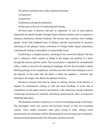 The pharynx performs four vitally important functions:
1) respiratory;
2) protective;
3) phonation and speech production;
4) takes part in the acts of swallowing and sucking.
All three parts of pharynx take part in respiration. In case of nasal patency
impairment the patient breathes through mouth. Defense reactions arise in response to
chemical, mechanical, thermal irritations. The mucous tunic, muscles, nerve endings,
glands, vessels and lymphoid tissue of pharynx provide expectoration of secretion,
narrowing of the pharynx lumen, prevention of foreign bodies deeper penetration,
warming and wetting of atmospheric air, bactericidal action.
Swallowing is a complex process, consisting of two consecutive phases. The first
one is voluntary, which consists in lifting of the tongue and pushing of a bolus
through the anterior palatine arches. The second phase is stipulated by unconditioned
reflex: a bolus is moved to the opening of esophagus. By this the soft palate is lifted,
blocking passage to the nasopharynx, and thus prevents food from finding its way to
the pharynx. At the same time the larynx is lifted, the epiglottis – lowered, and,
pressing on the tongue root, blocks the aperture of larynx.
Newborns consume food only by means of sucking. Activity of the pharynx is
adapted for simultaneous sucking of milk and nasal breathing. It occurs due to
coordination of soft palate muscles and pharynx walls contraction: during respiration
swallowing movements are inhibited, and during swallowing the reflex of respiration
inhibition takes place.
The phonation function of pharynx is a result of resounding arising in the larynx.
The pharyngeal, nasal, oral cavities and accessory sinuses of nose are resounding
cavities. Voice tembre formation takes place owing to them. During vowel
pronunciation the soft palate is lifted, delimitating the oral and nasal parts of pharynx.
During consonant pronunciation the soft palate remaines lowered.
110
 