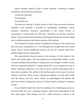 Special attention should be paid to tonsils functions. According to modern
conceptions, they perform three functions:
1) protective (immune);
2) hemopoietic;
3) neuroreflectory.
The protective function of tonsils consists in local tissue and system immunity
formation. Local immunity is provided by macrophages, complement system,
lysozyme, interferons. Lysozyme concentration in the tonsils exceeds its
concentration in blood plasma by 300 times. Interferons are antivirus protection
factors. Tonsils provide system immunity performing the information function, taking
part in antibody production and immune memory cells formation.
The hemopoietic function consists in lymphocyte formation in the tonsils from
their precursors, reproduction of T- and B-lymphocytes, brought here from central
organs. Newly formed lymphocytes partially get into the systemic blood flow,
partially migrate into the crypta lumen.
The neuroreflectory function consists in the presence of reflex bonds of the
tonsils with internal organs. The most significant are tonsilocardiac reflexes: in case
of tonsils stimulation (by pricking or cooling) there arise changes in cardiac activity,
which are registered during ECG. Changes during ECG are not registered in case of
similar stimulation application to the buccal mucosa, posterior pharyngeal wall or
after tonsils anesthesia. This testifies to the fact that tonsils are the source of nervous
impulse to the heart. There are data confirming availability of tonsils reflex bonds
with the kidneys and liver. These reflexes are physiological and perform the
protective function, changing the activity of internal organs according to exogenous
irritants.
It also should be noted that under the conditions of an inflammatory process in
the tonsils there may arise a pathologic impulse, which causes abnormalities of the
heart other organs. These changes can have a stable character in contrast to the
111
 