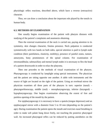 physiologic reflex reactions, described above, which have a reverse (retroactive)
character.
Thus, we can draw a conclusion about the important role played by the tonsils in
human body.
6.3. METHODS OF EXAMINATION
One usually begins examination of the patient with pharynx diseases with
studying of the patient’s complaints and anamnesis obtaining.
Then the external examination of the neck is carried out, paying attention to its
symmetry, skin changes character, fistulas presence. Neck palpation is conducted
symmetrically with two hands on both sides, special attention is paid to lymph node
condition (their painfulness, elasticity, mobility), presence of painful zones, tumors,
aneurysms, bony prominences of the spinal column. For examination of
retromandibular, submaxillary and mental lymph nodes it is necessary to flex the head
of a patient downwards in order to relax the platysma.
Then one procedes to the methods of visual examination of the pharynx.
Pharyngoscopy is conducted by lamplight using special instruments. The physician
and the patient are sitting opposite one another. A table with instruments and the
source of light are located on the right of the patient. Using an overhead mirror the
physician examines all three parts of the pharynx in turn: superior (nasal) –
pharyngorrhinoscopy, middle (oral) – mesopharyngoscopy, inferior (laryngeal) –
hypopharyngoscopy. One begins examination observing the extent of free and
painless opening of the mouth by the patient.
For epipharyngoscopy it is necessary to have a spatula (tongue depressor) and an
epipharyngeal mirror with a diameter from 5 to 10 mm (depending on the patient’s
age). During examination the patient opens the mouth and exercises nasal breathing in
order to make soft palate hang down freely, not touching the posterior pharyngeal
wall. An increased pharyngeal reflex can be reduced by putting anesthetics on the
112
 