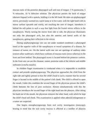 mucous tunic of the posterior pharyngeal wall and root of tongue: 3 % pantocaine, 5
% tetracaine, 10 % lidocaine solution. The physician presses the back of tongue
(dorsum linguae) with a spatula, holding it in the left hand. He takes an epipharyngeal
mirror, previously warmed on a spirit lamp or in hot water, with the right hand with its
mirror surface upwards and warily, not touching the root of tongue, introduces it
behind the soft palate in such a way that light from the frontal mirror reflects in the
nasopharynx. Warily turning the mirror from side to side, the physician illuminates
not only the pharyngeal arch, but also the anterior and lateral walls of the
nasopharynx, getting their reflection in the mirror.
During epipharyngoscopy one can see under standard conditions a pharyngeal
tonsil at the superior walls of the nasopharynx or reveal symptoms of a disease, for
instance of tumor, etc. On the lateral walls one can see openings of auditory tubes
(ostium tubae auditivae), which have cushions of mucous tunic (torus tubarius) in the
front and from behind. The pharyngeal recess is located behind the posterior cushion.
In the front one can see the choanae, vomer, posterior ends of the inferior and middle
turbinates (concha nasalis).
In children finger examination is conducted when it is impossible to establish
contact and provide epipharyngoscopy. The physician approaches the child from the
right side and tightly presses to him the child’s head in such a manner that his second
finger is located in the middle of the patient’s left cheek. The child is offered to open
the mouth. Under this condition the second finger of the physician presses the child’s
cheek between the line of jaws occlusion. Almost simultaneously with this the
physician introduces the second finger of the right hand into the pharynx. After taking
his hand out of the mouth, the physician removes the other hand, with which he kept
the child’s head and cheek. This examination is applied when adenoid enlargement or
a tumor are suspected.
One begins mesopharyngoscopy from oral cavity investigation (oroscopy),
bearing in mind that the oral cavity mucosa is affected at a number of pharynx
113
 
