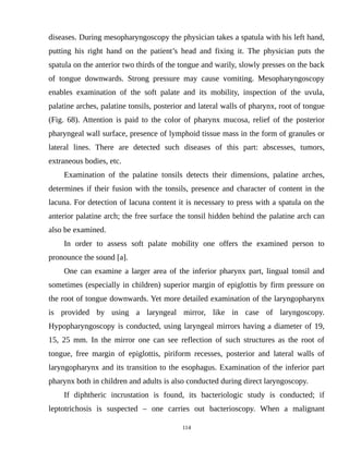 diseases. During mesopharyngoscopy the physician takes a spatula with his left hand,
putting his right hand on the patient’s head and fixing it. The physician puts the
spatula on the anterior two thirds of the tongue and warily, slowly presses on the back
of tongue downwards. Strong pressure may cause vomiting. Mesopharyngoscopy
enables examination of the soft palate and its mobility, inspection of the uvula,
palatine arches, palatine tonsils, posterior and lateral walls of pharynx, root of tongue
(Fig. 68). Attention is paid to the color of pharynx mucosa, relief of the posterior
pharyngeal wall surface, presence of lymphoid tissue mass in the form of granules or
lateral lines. There are detected such diseases of this part: abscesses, tumors,
extraneous bodies, etc.
Examination of the palatine tonsils detects their dimensions, palatine arches,
determines if their fusion with the tonsils, presence and character of content in the
lacuna. For detection of lacuna content it is necessary to press with a spatula on the
anterior palatine arch; the free surface the tonsil hidden behind the palatine arch can
also be examined.
In order to assess soft palate mobility one offers the examined person to
pronounce the sound [a].
One can examine a larger area of the inferior pharynx part, lingual tonsil and
sometimes (especially in children) superior margin of epiglottis by firm pressure on
the root of tongue downwards. Yet more detailed examination of the laryngopharynx
is provided by using a laryngeal mirror, like in case of laryngoscopy.
Hypopharyngoscopy is conducted, using laryngeal mirrors having a diameter of 19,
15, 25 mm. In the mirror one can see reflection of such structures as the root of
tongue, free margin of epiglottis, piriform recesses, posterior and lateral walls of
laryngopharynx and its transition to the esophagus. Examination of the inferior part
pharynx both in children and adults is also conducted during direct laryngoscopy.
If diphtheric incrustation is found, its bacteriologic study is conducted; if
leptotrichosis is suspected – one carries out bacterioscopy. When a malignant
114
 