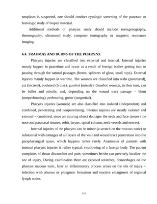 neoplasm is suspected, one should conduct cytologic screening of the punctate or
histologic study of biopsy material.
Additional methods of pharynx study should include roentgenography,
thermography, ultrasound study, computer tomography or magnetic resonance
imaging.
6.4. TRAUMAS AND BURNS OF THE PHARYNX
Pharynx injuries are classified into external and internal. Internal injuries
mostly happen in peacetime and occur as a result of foreign bodies getting into or
passing through the natural passages (bones, splinters of glass, small toys). External
injuries mainly happen in wartime. The wounds are classified into stabs (punctured),
cut (incised), contused (bruise), gunshot (missile). Gunshot wounds, in their turn, can
be bullet and missile, and, depending on the wound tract passage – blunt
(nonperforating), perforating, gutter (tangential).
Pharynx injuries (wounds) are also classified into isolated (independent) and
combined, penetrating and nonpenetrating. Internal injuries are mostly isolated and
external – combined, since an injuring object damages the neck and face tissues (the
nose and paranasal sinuses, orbit, larynx, spinal column, neck vessels and nerves).
Internal injuries of the pharynx can be minor (a scratch on the mucous tunic) or
substantial with damages of all layers of the wall and wound tract penetration into the
parapharyngeal space, which happens rather rarely. Anamnesis of patients with
internal pharynx injuries is rather typical: swallowing of a foreign body. The patient
complains of throat discomfort and pain, sometimes he/she can precisely localize the
site of injury. During examination there are exposed scratches, hemorrhages on the
pharynx mucous tunic, later an inflammatory process arises on the site of injury –
infection with abscess or phlegmon formation and reactive enlargment of regional
lymph nodes.
115
 