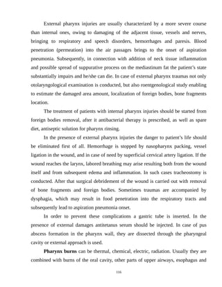 External pharynx injuries are usually characterized by a more severe course
than internal ones, owing to damaging of the adjacent tissue, vessels and nerves,
bringing to respiratory and speech disorders, hemorrhages and paresis. Blood
penetration (permeation) into the air passages brings to the onset of aspiration
pneumonia. Subsequently, in connection with addition of neck tissue inflammation
and possible spread of suppurative process on the mediastinum fat the patient’s state
substantially impairs and he/she can die. In case of external pharynx traumas not only
otolaryngological examination is conducted, but also roentgenological study enabling
to estimate the damaged area amount, localization of foreign bodies, bone fragments
location.
The treatment of patients with internal pharynx injuries should be started from
foreign bodies removal, after it antibacterial therapy is prescribed, as well as spare
diet, antiseptic solution for pharynx rinsing.
In the presence of external pharynx injuries the danger to patient’s life should
be eliminated first of all. Hemorrhage is stopped by nasopharynx packing, vessel
ligation in the wound, and in case of need by superficial cervical artery ligation. If the
wound reaches the larynx, labored breathing may arise resulting both from the wound
itself and from subsequent edema and inflammation. In such cases tracheostomy is
conducted. After that surgical debridement of the wound is carried out with removal
of bone fragments and foreign bodies. Sometimes traumas are accompanied by
dysphagia, which may result in food penetration into the respiratory tracts and
subsequently lead to aspiration pneumonia onset.
In order to prevent these complications a gastric tube is inserted. In the
presence of external damages antitetanus serum should be injected. In case of pus
abscess formation in the pharynx wall, they are dissected through the pharyngeal
cavity or external approach is used.
Pharynx burns can be thermal, chemical, electric, radiation. Usually they are
combined with burns of the oral cavity, other parts of upper airways, esophagus and
116
 
