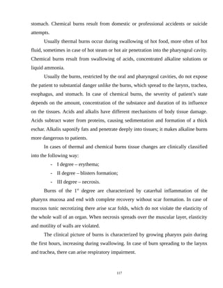 stomach. Chemical burns result from domestic or professional accidents or suicide
attempts.
Usually thermal burns occur during swallowing of hot food, more often of hot
fluid, sometimes in case of hot steam or hot air penetration into the pharyngeal cavity.
Chemical burns result from swallowing of acids, concentrated alkaline solutions or
liquid ammonia.
Usually the burns, restricted by the oral and pharyngeal cavities, do not expose
the patient to substantial danger unlike the burns, which spread to the larynx, trachea,
esophagus, and stomach. In case of chemical burns, the severity of patient’s state
depends on the amount, concentration of the substance and duration of its influence
on the tissues. Acids and alkalis have different mechanisms of body tissue damage.
Acids subtract water from proteins, causing sedimentation and formation of a thick
eschar. Alkalis saponify fats and penetrate deeply into tissues; it makes alkaline burns
more dangerous to patients.
In cases of thermal and chemical burns tissue changes are clinically classified
into the following way:
- I degree – erythema;
- II degree – blisters formation;
- III degree – necrosis.
Burns of the 1st
degree are characterized by catarrhal inflammation of the
pharynx mucosa and end with complete recovery without scar formation. In case of
mucous tunic necrotizing there arise scar folds, which do not violate the elasticity of
the whole wall of an organ. When necrosis spreads over the muscular layer, elasticity
and motility of walls are violated.
The clinical picture of burns is characterized by growing pharynx pain during
the first hours, increasing during swallowing. In case of burn spreading to the larynx
and trachea, there can arise respiratory impairment.
117
 