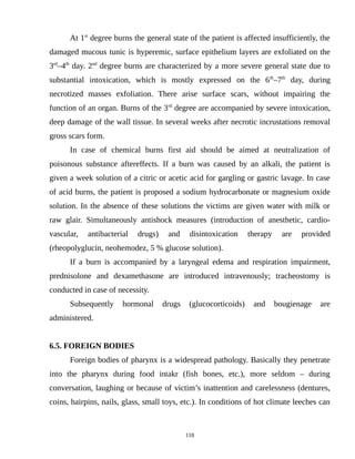 At 1st
degree burns the general state of the patient is affected insufficiently, the
damaged mucous tunic is hyperemic, surface epithelium layers are exfoliated on the
3rd
–4th
day. 2nd
degree burns are characterized by a more severe general state due to
substantial intoxication, which is mostly expressed on the 6th
–7th
day, during
necrotized masses exfoliation. There arise surface scars, without impairing the
function of an organ. Burns of the 3rd
degree are accompanied by severe intoxication,
deep damage of the wall tissue. In several weeks after necrotic incrustations removal
gross scars form.
In case of chemical burns first aid should be aimed at neutralization of
poisonous substance aftereffects. If a burn was caused by an alkali, the patient is
given a week solution of a citric or acetic acid for gargling or gastric lavage. In case
of acid burns, the patient is proposed a sodium hydrocarbonate or magnesium oxide
solution. In the absence of these solutions the victims are given water with milk or
raw glair. Simultaneously antishock measures (introduction of anesthetic, cardio-
vascular, antibacterial drugs) and disintoxication therapy are provided
(rheopolyglucin, neohemodez, 5 % glucose solution).
If a burn is accompanied by a laryngeal edema and respiration impairment,
prednisolone and dexamethasone are introduced intravenously; tracheostomy is
conducted in case of necessity.
Subsequently hormonal drugs (glucocorticoids) and bougienage are
administered.
6.5. FOREIGN BODIES
Foreign bodies of pharynx is a widespread pathology. Basically they penetrate
into the pharynx during food intakr (fish bones, etc.), more seldom – during
conversation, laughing or because of victim’s inattention and carelessness (dentures,
coins, hairpins, nails, glass, small toys, etc.). In conditions of hot climate leeches can
118
 