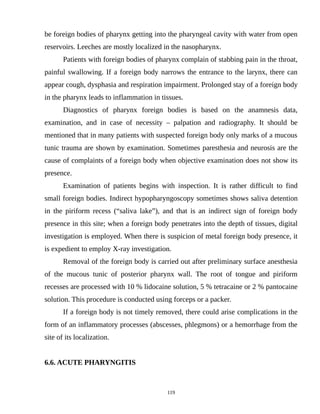 be foreign bodies of pharynx getting into the pharyngeal cavity with water from open
reservoirs. Leeches are mostly localized in the nasopharynx.
Patients with foreign bodies of pharynx complain of stabbing pain in the throat,
painful swallowing. If a foreign body narrows the entrance to the larynx, there can
appear cough, dysphasia and respiration impairment. Prolonged stay of a foreign body
in the pharynx leads to inflammation in tissues.
Diagnostics of pharynx foreign bodies is based on the anamnesis data,
examination, and in case of necessity – palpation and radiography. It should be
mentioned that in many patients with suspected foreign body only marks of a mucous
tunic trauma are shown by examination. Sometimes paresthesia and neurosis are the
cause of complaints of a foreign body when objective examination does not show its
presence.
Examination of patients begins with inspection. It is rather difficult to find
small foreign bodies. Indirect hypopharyngoscopy sometimes shows saliva detention
in the piriform recess (“saliva lake”), and that is an indirect sign of foreign body
presence in this site; when a foreign body penetrates into the depth of tissues, digital
investigation is employed. When there is suspicion of metal foreign body presence, it
is expedient to employ X-ray investigation.
Removal of the foreign body is carried out after preliminary surface anesthesia
of the mucous tunic of posterior pharynx wall. The root of tongue and piriform
recesses are processed with 10 % lidocaine solution, 5 % tetracaine or 2 % pantocaine
solution. This procedure is conducted using forceps or a packer.
If a foreign body is not timely removed, there could arise complications in the
form of an inflammatory processes (abscesses, phlegmons) or a hemorrhage from the
site of its localization.
6.6. ACUTE PHARYNGITIS
119
 