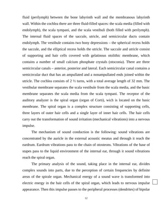 fluid (perilymph) between the bone labyrinth wall and the membranous labyrinth
wall. Within the cochlea there are three fluid-filled spaces: the scala media (filled with
endolymph), the scala tympani, and the scala vestibuli (both filled with perilymph).
The internal fluid spaces of the saccule, utricle, and semicircular ducts contain
endolymph. The vestibule contains two bony depressions – the spherical recess holds
the saccule, and the elliptical recess holds the utricle. The saccule and utricle consist
of supporting and hair cells covered with gelatinous otolithic membrane, which
contains a number of small calcium phosphate crystals (otoconia). There are three
semicircular canals – anterior, posterior and lateral. Each semicircular canal contains a
semicircular duct that has an ampullated and a nonampullated ends joined within the
utricle. The cochlea consists of 2 ½ turns, with a total average length of 32 mm. The
vestibular membrane separates the scala vestibule from the scala media, and the basic
membrane separates the scala media from the scala tympani. The receptor of the
auditory analyzer is the spiral organ (organ of Corti), wich is located on the basic
membrane. The spiral organ is a complex structure consisting of supporting cells,
three layers of outer hair cells and a single layer of inner hair cells. The hair cells
carry out the transformation of sound irritation (mechanical vibrations) into a nervous
impulse.
The mechanism of sound conduction is the following: sound vibrations are
concentrated by the auricle in the external acoustic meatus and through it reach the
eardrum. Eardrum vibrations pass to the chain of otosteons. Vibrations of the base of
stapes pass to the liquid environment of the internal ear, through it sound vibrations
reach the spiral organ.
The primary analysis of the sound, taking place in the internal ear, divides
complex sounds into parts, due to the perception of certain frequencies by definite
areas of the spirale organ. Mechanical energy of a sound wave is transformed into
electric energy in the hair cells of the spiral organ, which leads to nervous impulse
appearance. Then this impulse passes to the peripheral processes (dendrites) of bipolar
12
 