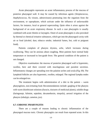Acute pharyngitis represents an acute inflammatory process of the mucosa of
posterior pharyngeal wall. It may be caused by infectious agents (Streptococcus,
Staphylococcus, flu viruses, adenoviruses) penetrating into the organism from the
environment, or saprophytes, which activate under the influence of unfavourable
factors, for instance, local or general supercooling. Quite often it arises against the
background of an acute respiratory disease. In such a case pharyngitis is usually
combined with acute rhinitis or laryngitis. Onset of acute pharyngitis is also provoked
by thermal or chemical irritative substances, which get into the pharyngeal cavity with
air or food (alcohol, dust, tobacco smoke, industrial fumes, hot, cold or poignant
food).
Patients complain of pharynx dryness, ache, which increases during
swallowing. They can be anxious about coughing. Most patients have normal body
temperature or increased to low-grade fever. The general condition of the patient is
not changed.
Objective examination: the mucosa of posterior pharyngeal wall is hyperemic,
swollen, here and there covered with mucilaginous and purulent secretion.
Inflammatory changes are spreading over the palatine arches and uvula (Fig. 69). The
lymphoid follicles are also hyperemic, swollen, enlarged. The regional lympha nodes
can be enlarged too.
The treatment begins with administration of a diet to the patient – warm
pharyngitises, non-irritating food. Recommendations include: gargling of the pharynx
with warm disinfectant solutions (furacin, tinctures of medicinal plants), soluble drugs
(faringosept, falimint, septolete, decamethoxin, strepsils), aerosol irrigation of the
pharynx (inhalypt, cameton, jox).
6.7. CHRONIC PHARYNGITIS
There are a couple of reasons leading to chronic inflammation of the
pharyngeal mucous tunic. Chronic pharyngitis can result from repeated acute. In this
120
 