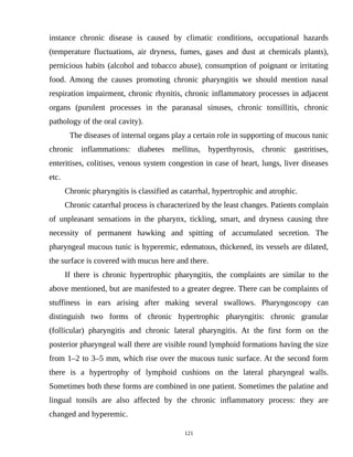 instance chronic disease is caused by climatic conditions, occupational hazards
(temperature fluctuations, air dryness, fumes, gases and dust at chemicals plants),
pernicious habits (alcohol and tobacco abuse), consumption of poignant or irritating
food. Among the causes promoting chronic pharyngitis we should mention nasal
respiration impairment, chronic rhynitis, chronic inflammatory processes in adjacent
organs (purulent processes in the paranasal sinuses, chronic tonsillitis, chronic
pathology of the oral cavity).
The diseases of internal organs play a certain role in supporting of mucous tunic
chronic inflammations: diabetes mellitus, hyperthyrosis, chronic gastritises,
enteritises, colitises, venous system congestion in case of heart, lungs, liver diseases
etc.
Chronic pharyngitis is classified as catarrhal, hypertrophic and atrophic.
Chronic catarrhal process is characterized by the least changes. Patients complain
of unpleasant sensations in the pharynx, tickling, smart, and dryness causing thre
necessity of permanent hawking and spitting of accumulated secretion. The
pharyngeal mucous tunic is hyperemic, edematous, thickened, its vessels are dilated,
the surface is covered with mucus here and there.
If there is chronic hypertrophic pharyngitis, the complaints are similar to the
above mentioned, but are manifested to a greater degree. There can be complaints of
stuffiness in ears arising after making several swallows. Pharyngoscopy can
distinguish two forms of chronic hypertrophic pharyngitis: chronic granular
(follicular) pharyngitis and chronic lateral pharyngitis. At the first form on the
posterior pharyngeal wall there are visible round lymphoid formations having the size
from 1–2 to 3–5 mm, which rise over the mucous tunic surface. At the second form
there is a hypertrophy of lymphoid cushions on the lateral pharyngeal walls.
Sometimes both these forms are combined in one patient. Sometimes the palatine and
lingual tonsils are also affected by the chronic inflammatory process: they are
changed and hyperemic.
121
 