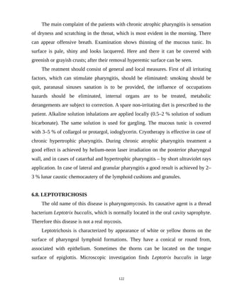 The main complaint of the patients with chronic atrophic pharyngitis is sensation
of dryness and scratching in the throat, which is most evident in the morning. There
can appear offensive breath. Examination shows thinning of the mucous tunic. Its
surface is pale, shiny and looks lacquered. Here and there it can be covered with
greenish or grayish crusts; after their removal hyperemic surface can be seen.
The reatment should consist of general and local measures. First of all irritating
factors, which can stimulate pharyngitis, should be eliminated: smoking should be
quit, paranasal sinuses sanation is to be provided, the influence of occupations
hazards should be eliminated, internal organs are to be treated, metabolic
derangements are subject to correction. A spare non-irritating diet is prescribed to the
patient. Alkaline solution inhalations are applied locally (0.5–2 % solution of sodium
bicarbonate). The same solution is used for gargling. The mucous tunic is covered
with 3–5 % of collargol or protargol, iodoglycerin. Cryotherapy is effective in case of
chronic hypertrophic pharyngitis. During chronic atrophic pharyngitis treatment a
good effect is achieved by helium-neon laser irradiation on the posterior pharyngeal
wall, and in cases of catarrhal and hypertrophic pharyngitis – by short ultraviolet rays
application. In case of lateral and granular pharyngitis a good result is achieved by 2–
3 % lunar caustic chemocautery of the lymphoid cushions and granules.
6.8. LEPTOTRICHOSIS
The old name of this disease is pharyngomycosis. Its causative agent is a thread
bacterium Leptotrix buccalis, which is normally located in the oral cavity saprophyte.
Therefore this disease is not a real mycosis.
Leptotrichosis is characterized by appearance of white or yellow thorns on the
surface of pharyngeal lymphoid formations. They have a conical or round from,
associated with epithelium. Sometimes the thorns can be located on the tongue
surface of epiglottis. Microscopic investigation finds Leptotrix buccalis in large
122
 