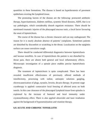 quantities in these formations. The disease is based on hyperkeratosis of pavement
epithelium covering the lymphoid tissue.
The promoting factors of the disease are the following: protracted antibiotic
therapy, hypovitaminosis, diabetes mellitus, systemic blood diseases, AIDS, that is to
say pathologies, which considerably disturb organism resistance. There should be
mentioned traumatic injuries of the pharyngeal mucous tunic, a local factor favouring
the onset of leptotrichosis.
The course of the disease has a chronic character and can stay undiagnosed. The
reason for it is nearly absolute absence of patients’ complaints. Sometimes patients
are disturbed by discomfort or scratching in the throat. Localization on the epiglottis
surface can cause convulsive cough.
There should be conducted differential diagnostics between leptotrichosis
and lacunar tonsillitis. In case of leptotrichosis the patient is not disturbed by
throat pain, there are absent both general and local inflammatory effects.
Microscopic investigation of a spinule piece enables precise leptotrichosis
diagnosis.
The treatment of leptotrichosis is quite complicated. There has been
revealed insufficient effectiveness of previously offered methods of
tonsillectomy, processing with iodine, antiseptic solutions gargling,
electrocauterization of plugs, nystatin, levorin, decaris therapy. At present stage
cryotherapy is applied: consecutive local freezing of affected areas on both
tonsils. In this case clearance of the pharyngeal lymphoid tissue from spinules is
explained by the increase of humoral and local immunity under
cryotonsillotomy effect. There is also applied ultraviolet and laser irradiation
against the background of hyposensitization and vitamine therapy.
6.9. ACUTE AND CHRONIC TONSILLITIS
123
 