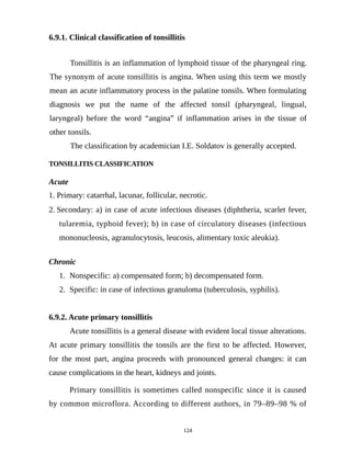 6.9.1. Clinical classification of tonsillitis
Tonsillitis is an inflammation of lymphoid tissue of the pharyngeal ring.
The synonym of acute tonsillitis is angina. When using this term we mostly
mean an acute inflammatory process in the palatine tonsils. When formulating
diagnosis we put the name of the affected tonsil (pharyngeal, lingual,
laryngeal) before the word “angina” if inflammation arises in the tissue of
other tonsils.
The classification by academician I.E. Soldatov is generally accepted.
TONSILLITIS CLASSIFICATION
Acute
1. Primary: catarrhal, lacunar, follicular, necrotic.
2. Secondary: a) in case of acute infectious diseases (diphtheria, scarlet fever,
tularemia, typhoid fever); b) in case of circulatory diseases (infectious
mononucleosis, agranulocytosis, leucosis, alimentary toxic aleukia).
Chronic
1. Nonspecific: a) compensated form; b) decompensated form.
2. Specific: in case of infectious granuloma (tuberculosis, syphilis).
6.9.2. Acute primary tonsillitis
Acute tonsillitis is a general disease with evident local tissue alterations.
At acute primary tonsillitis the tonsils are the first to be affected. However,
for the most part, angina proceeds with pronounced general changes: it can
cause complications in the heart, kidneys and joints.
Primary tonsillitis is sometimes called nonspecific since it is caused
by common microflora. According to different authors, in 79–89–98 % of
124
 