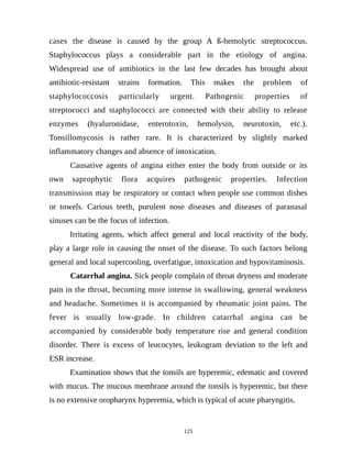cases the disease is caused by the group A ß-hemolytic streptococcus.
Staphylococcus plays a considerable part in the etiology of angina.
Widespread use of antibiotics in the last few decades has brought about
antibiotic-resistant strains formation. This makes the problem of
staphylococcosis particularly urgent. Pathogenic properties of
streptococci and staphylococci are connected with their ability to release
enzymes (hyaluronidase, enterotoxin, hemolysin, neurotoxin, etc.).
Tonsillomycosis is rather rare. It is characterized by slightly marked
inflammatory changes and absence of intoxication.
Causative agents of angina either enter the body from outside or its
own saprophytic flora acquires pathogenic properties. Infection
transmission may be respiratory or contact when people use common dishes
or towels. Carious teeth, purulent nose diseases and diseases of paranasal
sinuses can be the focus of infection.
Irritating agents, which affect general and local reactivity of the body,
play a large role in causing the onset of the disease. To such factors belong
general and local supercooling, overfatigue, intoxication and hypovitaminosis.
Catarrhal angina. Sick people complain of throat dryness and moderate
pain in the throat, becoming more intense in swallowing, general weakness
and headache. Sometimes it is accompanied by rheumatic joint pains. The
fever is usually low-grade. In children catarrhal angina can be
accompanied by considerable body temperature rise and general condition
disorder. There is excess of leucocytes, leukogram deviation to the left and
ESR increase.
Examination shows that the tonsils are hyperemic, edematic and covered
with mucus. The mucous membrane around the tonsils is hyperemic, but there
is no extensive oropharynx hyperemia, which is typical of acute pharyngitis.
125
 