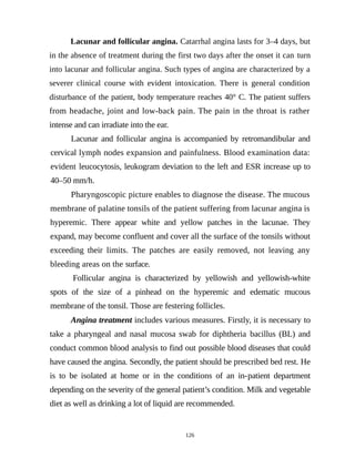 Lacunar and follicular angina. Catarrhal angina lasts for 3–4 days, but
in the absence of treatment during the first two days after the onset it can turn
into lacunar and follicular angina. Such types of angina are characterized by a
severer clinical course with evident intoxication. There is general condition
disturbance of the patient, body temperature reaches 40° C. The patient suffers
from headache, joint and low-back pain. The pain in the throat is rather
intense and can irradiate into the ear.
Lacunar and follicular angina is accompanied by retromandibular and
cervical lymph nodes expansion and painfulness. Blood examination data:
evident leucocytosis, leukogram deviation to the left and ESR increase up to
40–50 mm/h.
Pharyngoscopic picture enables to diagnose the disease. The mucous
membrane of palatine tonsils of the patient suffering from lacunar angina is
hyperemic. There appear white and yellow patches in the lacunae. They
expand, may become confluent and cover all the surface of the tonsils without
exceeding their limits. The patches are easily removed, not leaving any
bleeding areas on the surface.
Follicular angina is characterized by yellowish and yellowish-white
spots of the size of a pinhead on the hyperemic and edematic mucous
membrane of the tonsil. Those are festering follicles.
Angina treatment includes various measures. Firstly, it is necessary to
take a pharyngeal and nasal mucosa swab for diphtheria bacillus (BL) and
conduct common blood analysis to find out possible blood diseases that could
have caused the angina. Secondly, the patient should be prescribed bed rest. He
is to be isolated at home or in the conditions of an in-patient department
depending on the severity of the general patient’s condition. Milk and vegetable
diet as well as drinking a lot of liquid are recommended.
126
 