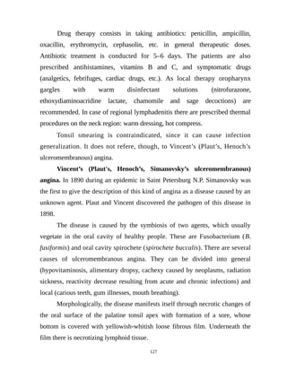 Drug therapy consists in taking antibiotics: penicillin, ampicillin,
oxacillin, erythromycin, cephasolin, etc. in general therapeutic doses.
Antibiotic treatment is conducted for 5–6 days. The patients are also
prescribed antihistamines, vitamins B and C, and symptomatic drugs
(analgetics, febrifuges, cardiac drugs, etc.). As local therapy oropharynx
gargles with warm disinfectant solutions (nitrofurazone,
ethoxydiaminoacridine lactate, chamomile and sage decoctions) are
recommended. In case of regional lymphadenitis there are prescribed thermal
procedures on the neck region: warm dressing, hot compress.
Tonsil smearing is contraindicated, since it can cause infection
generalization. It does not refere, though, to Vincent’s (Plaut’s, Henoch’s
ulceromembranous) angina.
Vincent’s (Plaut's, Henoch’s, Simanovsky’s ulceromembranous)
angina. In 1890 during an epidemic in Saint Petersburg N.P. Simanovsky was
the first to give the description of this kind of angina as a disease caused by an
unknown agent. Plaut and Vincent discovered the pathogen of this disease in
1898.
The disease is caused by the symbiosis of two agents, which usually
vegetate in the oral cavity of healthy people. These are Fusobacterium (B.
fusiformis) and oral cavity spirochete (spirochete buccalis). There are several
causes of ulceromembranous angina. They can be divided into general
(hypovitaminosis, alimentary dropsy, cachexy caused by neoplasms, radiation
sickness, reactivity decrease resulting from acute and chronic infections) and
local (carious teeth, gum illnesses, mouth breathing).
Morphologically, the disease manifests itself through necrotic changes of
the oral surface of the palatine tonsil apex with formation of a sore, whose
bottom is covered with yellowish-whitish loose fibrous film. Underneath the
film there is necrotizing lymphoid tissue.
127
 