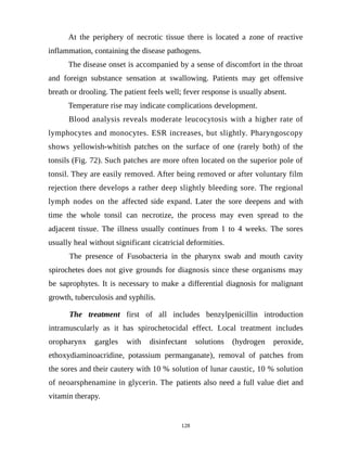 At the periphery of necrotic tissue there is located a zone of reactive
inflammation, containing the disease pathogens.
The disease onset is accompanied by a sense of discomfort in the throat
and foreign substance sensation at swallowing. Patients may get offensive
breath or drooling. The patient feels well; fever response is usually absent.
Temperature rise may indicate complications development.
Blood analysis reveals moderate leucocytosis with a higher rate of
lymphocytes and monocytes. ESR increases, but slightly. Pharyngoscopy
shows yellowish-whitish patches on the surface of one (rarely both) of the
tonsils (Fig. 72). Such patches are more often located on the superior pole of
tonsil. They are easily removed. After being removed or after voluntary film
rejection there develops a rather deep slightly bleeding sore. The regional
lymph nodes on the affected side expand. Later the sore deepens and with
time the whole tonsil can necrotize, the process may even spread to the
adjacent tissue. The illness usually continues from 1 to 4 weeks. The sores
usually heal without significant cicatricial deformities.
The presence of Fusobacteria in the pharynx swab and mouth cavity
spirochetes does not give grounds for diagnosis since these organisms may
be saprophytes. It is necessary to make a differential diagnosis for malignant
growth, tuberculosis and syphilis.
The treatment first of all includes benzylpenicillin introduction
intramuscularly as it has spirochetocidal effect. Local treatment includes
oropharynx gargles with disinfectant solutions (hydrogen peroxide,
ethoxydiaminoacridine, potassium permanganate), removal of patches from
the sores and their cautery with 10 % solution of lunar caustic, 10 % solution
of neoarsphenamine in glycerin. The patients also need a full value diet and
vitamin therapy.
128
 