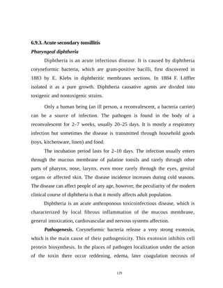 6.9.3. Acute secondary tonsillitis
Pharyngeal diphtheria
Diphtheria is an acute infectious disease. It is caused by diphtheria
coryneformic bacteria, which are gram-positive bacilli, first discovered in
1883 by E. Klebs in diphtheritic membranes sections. In 1884 F. Löffler
isolated it as a pure growth. Diphtheria causative agents are divided into
toxigenic and nontoxigenic strains.
Only a human being (an ill person, a reconvalescent, a bacteria carrier)
can be a source of infection. The pathogen is found in the body of a
reconvalescent for 2–7 weeks, usually 20–25 days. It is mostly a respiratory
infection but sometimes the disease is transmitted through household goods
(toys, kitchenware, linen) and food.
The incubation period lasts for 2–10 days. The infection usually enters
through the mucous membrane of palatine tonsils and rarely through other
parts of pharynx, nose, larynx, even more rarely through the eyes, genital
organs or affected skin. The disease incidence increases during cold seasons.
The disease can affect people of any age, however, the peculiarity of the modern
clinical course of diphtheria is that it mostly affects adult population.
Diphtheria is an acute anthroponous toxicoinfectious disease, which is
characterized by local fibrous inflammation of the mucous membrane,
general intoxication, cardiovascular and nervous systems affection.
Pathogenesis. Coryneformic bacteria release a very strong exotoxin,
which is the main cause of their pathogenicity. This exotoxin inhibits cell
protein biosynthesis. In the places of pathogen localization under the action
of the toxin there occur reddening, edema, later coagulation necrosis of
129
 