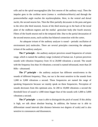 cells and to the spiral neuroganglion (the first neuron of the auditory way). Then the
impulse goes to the cochlear nerve (ramus n. vestibulocochlearis) and through the
pontocerebellar angle reaches the myelencephalon. Here, in the ventral and dorsal
nuclei, the second neuron lies. Then the fibre partially decussates in the pons and goes
to the olive (the third neuron). Axons of the third neuron go to the back of the tectal
plate of the midbrain tegmen and the medial geniculate body (the fourth neuron).
Fibres of the fourth neuron end in the temporal lobe. Due to the partial decussation of
the second neuron axons, each cochlea has bilateral connection with the cortex.
An adequate irritant of the auditory analyzer is sound – periodic oscillation of
environment (air) molecules. There are several principles concerning the adequate
irritant of the auditory analyzer.
The 1st
principle – the auditory analyzer perceives sound frequencies of certain
range, which is named the auditory range (volume) of human ear. A person perceives
sounds with vibration frequency from 16 to 20,000 vibrations a second. The sound
with the frequency less than 16 vibrations a second is named infrasound, more than 20
KHz – ultrasound.
The 2nd
principle – the auditory analyzer has different sensitiveness to the
sounds of different frequency. Thus, our ear is the most sensitive to the sounds from
1,000 to 3,000 vibrations a second. These frequencies are named the range of
speaking frequencies because we mainly speak on these frequencies. Perception of
sounds decreases from this optimum area. At 200 to 10,000 vibrations a second the
threshold force of sound is 1,000 times bigger than of the sounds with 1,000 to 3,000
vibrations a second.
The 3rd
principle – a man is able to distinguish the pitch of sound. If this ability
is high, we talk about absolute hearing. In addition, the human ear is able to
differentiate sound intervals (the distance between two degrees of scale) and is also
sensitive to consonances and dissonances.
13
 