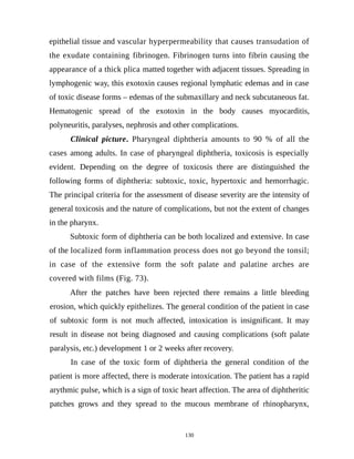 epithelial tissue and vascular hyperpermeability that causes transudation of
the exudate containing fibrinogen. Fibrinogen turns into fibrin causing the
appearance of a thick plica matted together with adjacent tissues. Spreading in
lymphogenic way, this exotoxin causes regional lymphatic edemas and in case
of toxic disease forms – edemas of the submaxillary and neck subcutaneous fat.
Hematogenic spread of the exotoxin in the body causes myocarditis,
polyneuritis, paralyses, nephrosis and other complications.
Clinical picture. Pharyngeal diphtheria amounts to 90 % of all the
cases among adults. In case of pharyngeal diphtheria, toxicosis is especially
evident. Depending on the degree of toxicosis there are distinguished the
following forms of diphtheria: subtoxic, toxic, hypertoxic and hemorrhagic.
The principal criteria for the assessment of disease severity are the intensity of
general toxicosis and the nature of complications, but not the extent of changes
in the pharynx.
Subtoxic form of diphtheria can be both localized and extensive. In case
of the localized form inflammation process does not go beyond the tonsil;
in case of the extensive form the soft palate and palatine arches are
covered with films (Fig. 73).
After the patches have been rejected there remains a little bleeding
erosion, which quickly epithelizes. The general condition of the patient in case
of subtoxic form is not much affected, intoxication is insignificant. It may
result in disease not being diagnosed and causing complications (soft palate
paralysis, etc.) development 1 or 2 weeks after recovery.
In case of the toxic form of diphtheria the general condition of the
patient is more affected, there is moderate intoxication. The patient has a rapid
arythmic pulse, which is a sign of toxic heart affection. The area of diphtheritic
patches grows and they spread to the mucous membrane of rhinopharynx,
130
 