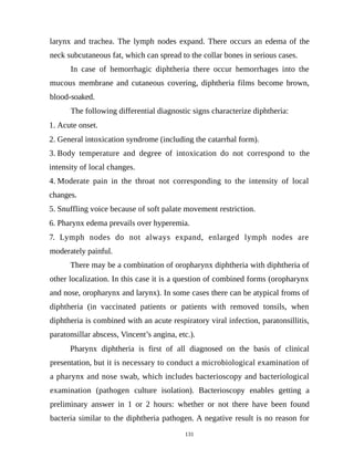 larynx and trachea. The lymph nodes expand. There occurs an edema of the
neck subcutaneous fat, which can spread to the collar bones in serious cases.
In case of hemorrhagic diphtheria there occur hemorrhages into the
mucous membrane and cutaneous covering, diphtheria films become brown,
blood-soaked.
The following differential diagnostic signs characterize diphtheria:
1. Acute onset.
2. General intoxication syndrome (including the catarrhal form).
3. Body temperature and degree of intoxication do not correspond to the
intensity of local changes.
4. Moderate pain in the throat not corresponding to the intensity of local
changes.
5. Snuffling voice because of soft palate movement restriction.
6. Pharynx edema prevails over hyperemia.
7. Lymph nodes do not always expand, enlarged lymph nodes are
moderately painful.
There may be a combination of oropharynx diphtheria with diphtheria of
other localization. In this case it is a question of combined forms (oropharynx
and nose, oropharynx and larynx). In some cases there can be atypical froms of
diphtheria (in vaccinated patients or patients with removed tonsils, when
diphtheria is combined with an acute respiratory viral infection, paratonsillitis,
paratonsillar abscess, Vincent’s angina, etc.).
Pharynx diphtheria is first of all diagnosed on the basis of clinical
presentation, but it is necessary to conduct a microbiological examination of
a pharynx and nose swab, which includes bacterioscopy and bacteriological
examination (pathogen culture isolation). Bacterioscopy enables getting a
preliminary answer in 1 or 2 hours: whether or not there have been found
bacteria similar to the diphtheria pathogen. A negative result is no reason for
131
 