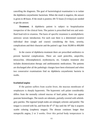cancelling the diagnosis. The goal of bacteriological examination is to isolate
the diphtheria coryneformic bacterium. When the result is negative, the answer
is given in 48 hours. If the result is positive, 69–72 hours (3–4 days) are needed
to get the answer.
Treatment. A diphtheria patient is subject to hospitalization
irrespective of the clinical form. The patient is prescribed bed rest and semi-
fluid food rich in vitamins. The basis of specific treatment is antidiphtheric
antitoxic serum introduction. For each case there is a determined curative
individual dose (single and course) considering the form, severity,
complications and their character and the patient’s age: from 30,000 to 400,000
IU.
In the course of diphtheria treatment there are prescribed antibiotics to
prevent bacterial complications. There are used penicillin, ampicillin,
tetracycline, chloramphenicol, erythromycin, etc. Complex treatment also
includes disintoxication therapy and antihistaminic medications. The patients
are discharged after all the pathologic changes have been eliminated and when
two consecutive examinations find no diphtheria coryneformic bacteria in
swabs.
Scarlatinal angina
If the patient suffers from scarlet fever, the mucous membrane of
oropharynx is sharply hyperemic. The hyperemic soft palate considerably
differs from the normally colored mucosa of hard palate, there can appear
punctate hemorrhages. The tonsils are edematic, partially covered with whitish-
grey patches. The regional lymph nodes are enlarged, sclerotic and painful. The
tongue is covered with fur, and from the 4th
–5th
day until the 10th
day it acquires
scarlet coloring (raspberry tongue). The disease continues longer than
nonspecific angina, 2 or 3 weeks. Over this period body temperature is
132
 